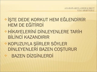  İŞTE DEDE KORKUT HEM EĞLENDİRİR
HEM DE EĞİTİRDİ
 HİKAYELERİNİ DİNLEYENLERE TARİH
BİLİNCİ KAZANDIRIR
 KOPUZUYLA ŞİİRLER SÖYLER
DİNLEYENLERİ BAZEN COŞTURUR
 BAZEN DİZGİNLERDİ
 
