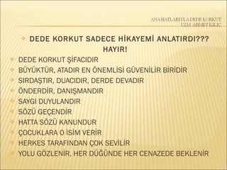  DEDE KORKUT SADECE HİKAYEMİ ANLATIRDI???
HAYIR!
 DEDE KORKUT ŞİFACIDIR
 BÜYÜKTÜR, ATADIR EN ÖNEMLİSİ GÜVENİLİR BİRİDİR
 SIRDAŞTIR, DUACIDIR, DERDE DEVADIR
 ÖNDERDİR, DANIŞMANDIR
 SAYGI DUYULANDIR
 SÖZÜ GEÇENDİR
 HATTA SÖZÜ KANUNDUR
 ÇOCUKLARA O İSİM VERİR
 HERKES TARAFINDAN ÇOK SEVİLİR
 YOLU GÖZLENİR, HER DÜĞÜNDE HER CENAZEDE BEKLENİR
 