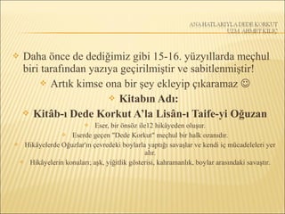  Daha önce de dediğimiz gibi 15-16. yüzyıllarda meçhul
biri tarafından yazıya geçirilmiştir ve sabitlenmiştir!
 Artık kimse ona bir şey ekleyip çıkaramaz 
 Kitabın Adı:
 Kitâb-ı Dede Korkut A’la Lisân-ı Taife-yi Oğuzan
 Eser, bir önsöz ile12 hikâyeden oluşur.
 Eserde geçen "Dede Korkut" meçhul bir halk ozanıdır.
 Hikâyelerde Oğuzlar'ın çevredeki boylarla yaptığı savaşlar ve kendi iç mücadeleleri yer
alır.
 Hikâyelerin konuları; aşk, yiğitlik gösterisi, kahramanlık, boylar arasındaki savaştır.
 
