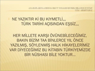  NE YAZIKTIR Kİ BU KIYMETLİ,,,
TÜRK TARİHİ AÇISINDAN EŞSİZ,,,
HER MİLLETE KARŞI ÖVÜNEBİLECEĞİMİZ,
BAKIN BİZİM TAA BİNLERCE YIL ÖNCE
YAZILMIŞ, SÖYLENMİŞ HALK HİKAYELERİMİZ
VAR DİYECEĞİMİZ BU KİTABIN TÜRKİYEMİZDE
BİR NÜSHASI BİLE YOKTUR…
 