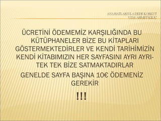ÜCRETİNİ ÖDEMEMİZ KARŞILIĞINDA BU
KÜTÜPHANELER BİZE BU KİTAPLARI
GÖSTERMEKTEDİRLER VE KENDİ TARİHİMİZİN
KENDİ KİTABIMIZIN HER SAYFASINI AYRI AYRI-
TEK TEK BİZE SATMAKTADIRLAR
GENELDE SAYFA BAŞINA 10€ ÖDEMENİZ
GEREKİR
!!!
 