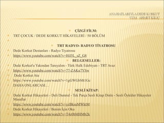  ÇİZGİ FİLM:
 TRT ÇOCUK / DEDE KORKUT HİKAYELERİ / 50 BÖLÜM

 TRT RADYO- RADYO TİYATROSU
 Dede Korkut Destanları - Radyo Tiyatrosu
 https://www.youtube.com/watch?v=HiI5L_sZ_G8
 BELGESELLER:
 Dede Korkut'u Yakından Tanıyalım - Türk Halk Edebiyatı - TRT Avaz
 https://www.youtube.com/watch?v=77-ZAKu7YSw
 Dede Korkut Ata
 https://www.youtube.com/watch?v=1gGWGbMt1Gc
 DAHA ONLARCASI…
 SESLİ KİTAP:
 Dede Korkut Hikayeleri - Deli Dumrul - Tek Parça Sesli Kitap Dinle - Sesli Öyküler Hikayeler
Masallar
 https://www.youtube.com/watch?v=yzBksuMWktM
 Dede Korkut Hikayeleri / Benim İçin Oku
 https://www.youtube.com/watch?v=T4z0bMHMb2k
 