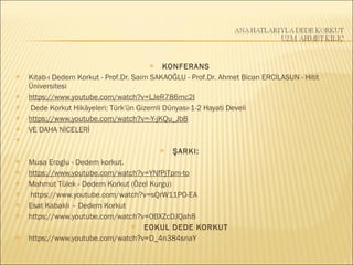  KONFERANS
 Kitab-ı Dedem Korkut - Prof.Dr. Saim SAKAOĞLU - Prof.Dr. Ahmet Bican ERCİLASUN - Hitit
Üniversitesi
 https://www.youtube.com/watch?v=LJeR786mc2I
  Dede Korkut Hikâyeleri: Türk'ün Gizemli Dünyası-1-2 Hayati Develi
 https://www.youtube.com/watch?v=-Y-jKQu_Jb8
 VE DAHA NİCELERİ
  
 ŞARKI:
 Musa Eroglu - Dedem korkut.
 https://www.youtube.com/watch?v=YNfPjTpm-to
 Mahmut Tülek - Dedem Korkut (Özel Kurgu)
  https://www.youtube.com/watch?v=sQrW11PO-EA
 Esat Kabaklı – Dedem Korkut
 https://www.youtube.com/watch?v=0BXZcDJQah8
 EOKUL DEDE KORKUT
 https://www.youtube.com/watch?v=D_4n384snaY
 
