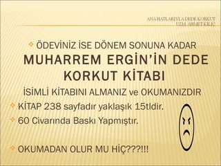  ÖDEVİNİZ İSE DÖNEM SONUNA KADAR
MUHARREM ERGİN’İN DEDE
KORKUT KİTABI
İSİMLİ KİTABINI ALMANIZ ve OKUMANIZDIR
 KİTAP 238 sayfadır yaklaşık 15tldir.
 60 Civarında Baskı Yapmıştır.
 OKUMADAN OLUR MU HİÇ???!!!
 