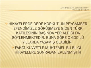  HİKAYELERDE DEDE KORKUT’UN PEYGAMBER
EFENDİMİZLE GÖRÜŞMEYE GİDEN TÜRK
KAFİLESİNİN BAŞINDA YER ALDIĞI DA
SÖYLENMEKTEDİR. BUNA GÖRE O 600’LÜ
YILLARDA YAŞAMIŞ OLABİLİR.
 FAKAT KUVVETLE MUHTEMEL BU BİLGİ
HİKAYELERE SONRADAN EKLENMİŞTİR
 