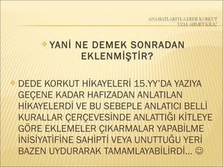  YANİ NE DEMEK SONRADAN
EKLENMİŞTİR?
 DEDE KORKUT HİKAYELERİ 15.YY’DA YAZIYA
GEÇENE KADAR HAFIZADAN ANLATILAN
HİKAYELERDİ VE BU SEBEPLE ANLATICI BELLİ
KURALLAR ÇERÇEVESİNDE ANLATTIĞI KİTLEYE
GÖRE EKLEMELER ÇIKARMALAR YAPABİLME
İNİSİYATİFİNE SAHİPTİ VEYA UNUTTUĞU YERİ
BAZEN UYDURARAK TAMAMLAYABİLİRDİ… 
 