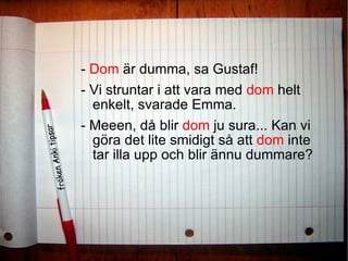 -  Dom  är dumma, sa Gustaf! - Vi struntar i att vara med  dom  helt enkelt, svarade Emma. - Meeen, då blir  dom  ju sura... Kan vi göra det lite smidigt så att  dom  inte tar illa upp och blir ännu dummare?  