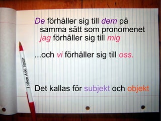 De  förhåller sig till  dem  på samma sätt som pronomenet  jag  förhåller sig till  mig   ...och  vi  förhåller sig till  oss.   Det kallas för  subjekt  och  objekt 