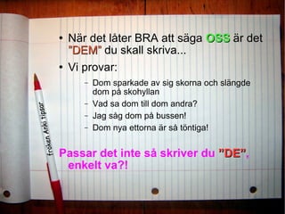 När det låter BRA att säga  OSS  är det  ”DEM”   du skall skriva...  Vi provar:  Dom sparkade av sig skorna och slängde dom på skohyllan Vad sa dom till dom andra? Jag såg dom på bussen! Dom nya ettorna är så töntiga!  Passar det inte så skriver du  ”DE” , enkelt va?! 