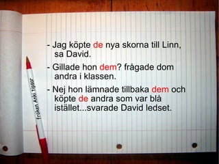 - Jag köpte  de  nya skorna till Linn, sa David.  - Gillade hon  dem ? frågade dom andra i klassen.  - Nej hon lämnade tillbaka  dem  och köpte  de  andra som var blå istället...svarade David ledset. 