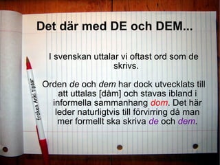 Det där med DE och DEM... I svenskan uttalar vi oftast ord som de skrivs.  Orden  de  och  dem  har dock utvecklats till att uttalas [dåm] och stavas ibland i informella sammanhang  dom . Det här leder naturligtvis till förvirring då man mer formellt ska skriva   de   och  dem . 