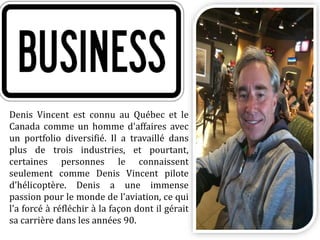 Denis Vincent est connu au Québec et le
Canada comme un homme d'affaires avec
un portfolio diversifié. Il a travaillé dans
plus de trois industries, et pourtant,
certaines personnes le connaissent
seulement comme Denis Vincent pilote
d'hélicoptère. Denis a une immense
passion pour le monde de l'aviation, ce qui
l'a forcé à réfléchir à la façon dont il gérait
sa carrière dans les années 90.
 