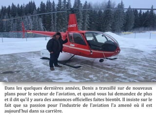 Dans les quelques dernières années, Denis a travaillé sur de nouveaux
plans pour le secteur de l'aviation, et quand vous lui demandez de plus
et il dit qu'il y aura des annonces officielles faites bientôt. Il insiste sur le
fait que sa passion pour l'industrie de l'aviation l'a amené où il est
aujourd'hui dans sa carrière.
 