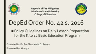 DepEd Order No. 42 s. 2016
■ Policy Guidelines on Daily Lesson Preparation
for the K to 12 Basic Education Program
Republic ofThe Philippines
Mindanao State University
College of Education
Presented to: Dr. Ava Clare Marie O. Robles
Presented by: Group 2
 
