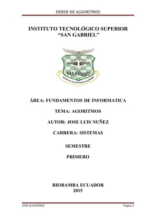 DEBER DE ALGORITMOS
JOSE LUIS NUÑEZ Página 3
INSTITUTO TECNOLÓGICO SUPERIOR
“SAN GABRIEL”
ÁREA: FUNDAMENTOS DE INFORMATICA
TEMA: AGORITMOS
AUTOR: JOSE LUIS NUÑEZ
CARRERA: SISTEMAS
SEMESTRE
PRIMERO
RIOBAMBA ECUADOR
2015
 