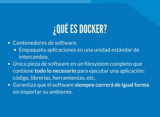 ¿QUÉ ES DOCKER?
Contenedores de software.
Empaqueta aplicaciones en una unidad estándar de
intercambio.
Única pieza de software en un lesystem completo que
contiene todo lo necesario para ejecutar una aplicación:
código, librerías, herramientas, etc.
Garantiza que el software siempre correrá de igual forma
sin importar su ambiente.
 