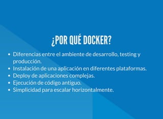 ¿POR QUÉ DOCKER?
Diferencias entre el ambiente de desarrollo, testing y
producción.
Instalación de una aplicación en diferentes plataformas.
Deploy de aplicaciones complejas.
Ejecución de código antiguo.
Simplicidad para escalar horizontalmente.
 