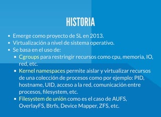 HISTORIA
Emerge como proyecto de SL en 2013.
Virtualización a nivel de sistema operativo.
Se basa en el uso de:
para restringir recursos como cpu, memoria, IO,
red, etc.
permite aislar y virtualizar recursos
de una colección de procesos como por ejemplo: PID,
hostname, UID, acceso a la red, comunicación entre
procesos, lesystem, etc.
como es el caso de AUFS,
OverlayFS, Btrfs, Device Mapper, ZFS, etc.
Cgroups
Kernel namespaces
Filesystem de unión
 