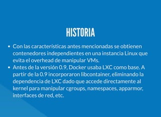 HISTORIA
Con las características antes mencionadas se obtienen
contenedores independientes en una instancia Linux que
evita el overhead de manipular VMs.
Antes de la versión 0.9, Docker usaba LXC como base. A
partir de la 0.9 incorporaron libcontainer, eliminando la
dependencia de LXC dado que accede directamente al
kernel para manipular cgroups, namespaces, apparmor,
interfaces de red, etc.
 