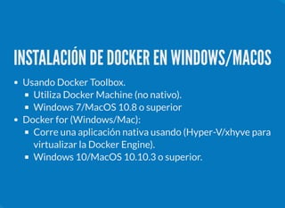 INSTALACIÓN DE DOCKER EN WINDOWS/MACOS
Usando Docker Toolbox.
Utiliza Docker Machine (no nativo).
Windows 7/MacOS 10.8 o superior
Docker for (Windows/Mac):
Corre una aplicación nativa usando (Hyper-V/xhyve para
virtualizar la Docker Engine).
Windows 10/MacOS 10.10.3 o superior.
 