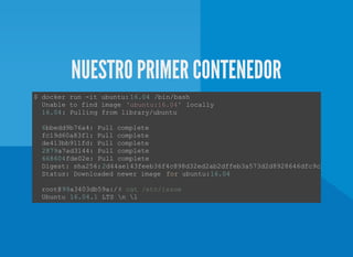 NUESTRO PRIMER CONTENEDOR
$ docker run ­it ubuntu: 16.04 /bin/bash 
  Unable to find image 'ubuntu:16.04' locally 
  16.04: Pulling from library/ubuntu  
  6bbedd9b76a4: Pull complete  
  fc19d60a83f1: Pull complete  
  de413bb911fd: Pull complete  
  2879a7ad3144: Pull complete 
  668604fde02e: Pull complete 
  Digest: sha256:2d44ae143feeb36f4c898d32ed2ab2dffeb3a573d2d8928646dfc9cb7deb1315
  Status: Downloaded newer image  for ubuntu:16.04 
  root@99a3403db59a:/# cat /etc/issue 
  Ubuntu 16.04.1 LTS n l 
 