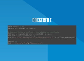 DOCKERFILE
FROM ubuntu:16.04 
MAINTAINER Leandro Di Tommaso  
# Instalar Nginx y configurar una página personalizada  
RUN apt­get update && apt­get install ­y nginx  
RUN mkdir /var/www/html/ejemplo  
RUN echo "<html><h1>Nginx en Docker</h1></html>"  > /var/www/html/ejemplo/index.h
EXPOSE 80
CMD    ["nginx", "­g", "daemon off;"] 
 