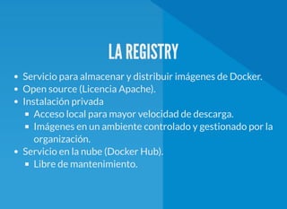 LA REGISTRY
Servicio para almacenar y distribuir imágenes de Docker.
Open source (Licencia Apache).
Instalación privada
Acceso local para mayor velocidad de descarga.
Imágenes en un ambiente controlado y gestionado por la
organización.
Servicio en la nube (Docker Hub).
Libre de mantenimiento.
 