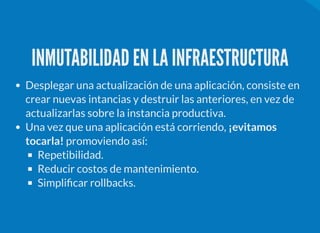 INMUTABILIDAD EN LA INFRAESTRUCTURA
Desplegar una actualización de una aplicación, consiste en
crear nuevas intancias y destruir las anteriores, en vez de
actualizarlas sobre la instancia productiva.
Una vez que una aplicación está corriendo, ¡evitamos
tocarla! promoviendo así:
Repetibilidad.
Reducir costos de mantenimiento.
Simpli car rollbacks.
 