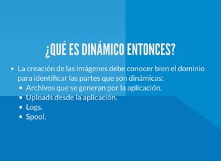 ¿QUÉ ES DINÁMICO ENTONCES?
La creación de las imágenes debe conocer bien el dominio
para identi car las partes que son dinámicas:
Archivos que se generan por la aplicación.
Uploads desde la aplicación.
Logs.
Spool.
 
