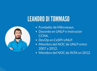 LEANDRO DI TOMMASO
Fundador de Mikroways.
Docente en UNLP e Instructor
CCNA.
DevOp en CeSPI-UNLP.
Miembro del NOC de UNLP entre
2007 y 2012.
Miembro del NOC de INTA en 2012.
 