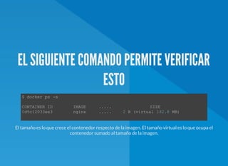 EL SIGUIENTE COMANDO PERMITE VERIFICAR
ESTO
$ docker ps ­s 
CONTAINER ID        IMAGE     .....               SIZE  
0d5c12033ee3        nginx     .....     2 B (virtual 182.8 MB) 
El tamaño es lo que crece el contenedor respecto de la imagen. El tamaño virtual es lo que ocupa el
contenedor sumado al tamaño de la imagen.
 