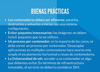 BUENAS PRÁCTICAS
Los contenedores deben ser efímeros: pararlos,
destruirlos y volverlos a iniciar con una mínima
con guración.
Evitar paquetes innecesarios: las imágenes no deben
incluir paquetes que no se utilicen.
Un proceso por contenedor: en la mayoría de los casos, se
debe correr un proceso por contenedor. Desacoplar
aplicaciones en múltiples contenedores hace mucho más
simple el escalamiento horizontal y reuso de contenedores.
La (in)necesidad de ssh: acceder a un contenedor es algo
que debemos evitar. En términos de infraestructura
inmutable, el servicio no debería considerar SSH.
 
