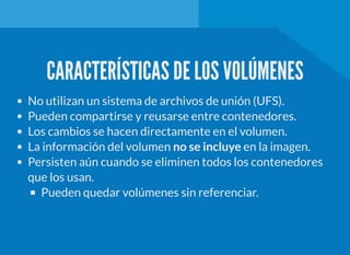 CARACTERÍSTICAS DE LOS VOLÚMENES
No utilizan un sistema de archivos de unión (UFS).
Pueden compartirse y reusarse entre contenedores.
Los cambios se hacen directamente en el volumen.
La información del volumen no se incluye en la imagen.
Persisten aún cuando se eliminen todos los contenedores
que los usan.
Pueden quedar volúmenes sin referenciar.
 