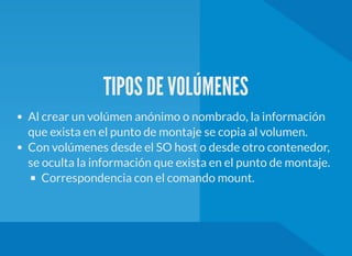 TIPOS DE VOLÚMENES
Al crear un volúmen anónimo o nombrado, la información
que exista en el punto de montaje se copia al volumen.
Con volúmenes desde el SO host o desde otro contenedor,
se oculta la información que exista en el punto de montaje.
Correspondencia con el comando mount.
 