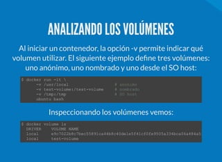 ANALIZANDO LOS VOLÚMENES
Al iniciar un contenedor, la opción -v permite indicar qué
volumen utilizar. El siguiente ejemplo de ne tres volúmenes:
uno anónimo, uno nombrado y uno desde el SO host:
$ docker run ­it  
      ­v /usr/local                   # anonimo 
      ­v test­volume:/test­volume     # nombrado 
      ­v /tmp:/tmp                    # SO host 
      ubuntu bash 
Inspeccionando los volúmenes vemos:
$ docker volume ls 
  DRIVER    VOLUME NAME 
  local     e9c7022b8c7bec55891ca44b8c40de1e5f41cf0fe9505a334bca06a484a5ff1f
  local     test­volume 
 