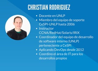 CHRISTIAN RODRIGUEZ
Docente en UNLP
Miembro del equipo de soporte
CeSPI-UNLP hasta 2006
Instructor
CCNA/RedHat/Solaris/IRIX
Coordinador del equipo de desarrollo
de software interno (UNLP)
perteneciente a CeSPI
Aplicando DevOps desde 2012
Coordino el área de IT para los
desarrollos propios
 