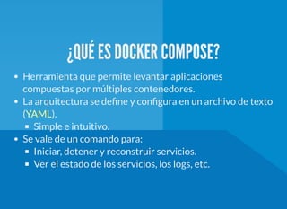 ¿QUÉ ES DOCKER COMPOSE?
Herramienta que permite levantar aplicaciones
compuestas por múltiples contenedores.
La arquitectura se de ne y con gura en un archivo de texto
( ).
Simple e intuitivo.
Se vale de un comando para:
Iniciar, detener y reconstruir servicios.
Ver el estado de los servicios, los logs, etc.
YAML
 