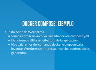 DOCKER COMPOSE: EJEMPLO
Instalación de Wordpress.
Vamos a crear un archivo llamado docker-compose.yml.
De niremos allí la arquitectura de la aplicación.
Nos valdremos del comando docker-compose para
levantar Wordpress e interactuar con los contenedores
generados.
 