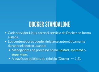 DOCKER STANDALONE
Cada servidor Linux corre el servicio de Docker en forma
aislada.
Los contenedores pueden iniciarse automáticamente
durante el booteo usando:
Manejadores de procesos como , o
.
A través de políticas de reinicio (Docker >= 1.2).
upstart systemd
supervisor
 