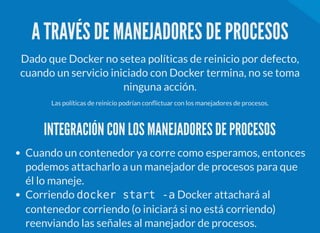 A TRAVÉS DE MANEJADORES DE PROCESOS
Dado que Docker no setea políticas de reinicio por defecto,
cuando un servicio iniciado con Docker termina, no se toma
ninguna acción.
Las políticas de reinicio podrían con ictuar con los manejadores de procesos.
INTEGRACIÓN CON LOS MANEJADORES DE PROCESOS
Cuando un contenedor ya corre como esperamos, entonces
podemos attacharlo a un manejador de procesos para que
él lo maneje.
Corriendo docker start -a Docker attachará al
contenedor corriendo (o iniciará si no está corriendo)
reenviando las señales al manejador de procesos.
 