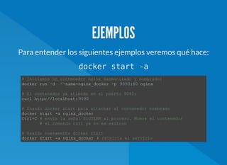 EJEMPLOS
Para entender los siguientes ejemplos veremos qué hace:
docker start -a
# Iniciamos un contenedor nginx daemonizado y nombrado:  
docker run ­d  ­­name=nginx_docker ­p  9090:80 nginx 
# El contenedor ya atiende en el puerto 9090:  
curl http://localhost:9090 
# Usando docker start para attachar al contenedor nombrado  
docker start ­a nginx_docker 
Ctrl+C # envía la señal SIGTERM al proceso. Muere el contenedor  
       # el comando curl ya no es exitoso  
# Usando nuevamente docker start  
docker start ­a nginx_docker # reinicia el servicio 
 