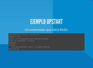 EJEMPLO UPSTART
Un contenedor que inicia Redis.
description "Redis container" 
author "Me"
start on filesystem and started docker  
stop on runlevel [!2345] 
respawn
script
  /usr/bin/docker start  ­a redis_server 
end script 
 