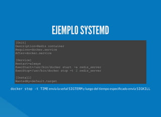 EJEMPLO SYSTEMD
[Unit]
Description=Redis container  
Requires=docker.service 
After=docker.service 
[Service] 
Restart=always 
ExecStart=/usr/bin/docker start  ­a redis_server 
ExecStop=/usr/bin/docker stop ­t  2 redis_server 
[Install] 
WantedBy=default.target 
docker stop -t TIME envía la señal SIGTERM y luego del tiempo especi cado envía SIGKILL
 