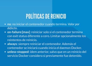 POLÍTICAS DE REINICIO
no: no iniciar el contenedor cuando termina. Valor por
defecto.
on-failure:[max]: reiniciar solo si el contenedor termina
con exit status diferente a cero. Limitar opcionalmente los
reintentos de reinicio.
always: siempre reiniciar el contenedor. Además el
contenedor se iniciará cuando inicia el daemon Docker.
unless-stopped: idem anterior, salvo que en un reinicio del
servicio Docker considera si previamente fue detenido.
 