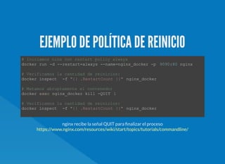 EJEMPLO DE POLÍTICA DE REINICIO
# Iniciamos ninx con restart policy always  
docker run ­d ­­restart=always ­­name=nginx_docker ­p  9090:80 nginx 
# Verificamos la cantidad de reinicios:  
docker inspect  ­f "{{ .RestartCount }}" nginx_docker 
# Matamos abruptamente el contenedor  
docker exec nginx_docker kill ­QUIT  1  
# Verificamos la cantidad de reinicios:  
docker inspect  ­f "{{ .RestartCount }}" nginx_docker 
nginx recibe la señal QUIT para nalizar el proceso
https://www.nginx.com/resources/wiki/start/topics/tutorials/commandline/
 