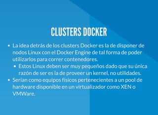 CLUSTERS DOCKER
La idea detrás de los clusters Docker es la de disponer de
nodos Linux con el Docker Engine de tal forma de poder
utilizarlos para correr contenedores.
Estos Linux deben ser muy pequeños dado que su única
razón de ser es la de proveer un kernel, no utilidades.
Serían como equipos físicos pertenecientes a un pool de
hardware disponible en un virtualizador como XEN o
VMWare.
 