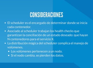 CONSIDERACIONES
El scheduler es el encargado de determinar donde se inicia
cada contenedor.
Asociado al scheduler trabajan los health checks que
garantizan la conciliación de un estado deseado: que hayan
N contenedores para el servicio X.
La distribución mágica del scheduler complica el manejo de
volúmenes.
Los volúmenes pertenecen a un nodo.
Si el nodo cambia, se pierden los datos.
 