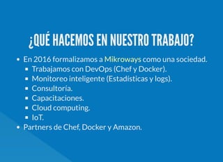 ¿QUÉ HACEMOS EN NUESTRO TRABAJO?
En 2016 formalizamos a como una sociedad.
Trabajamos con DevOps (Chef y Docker).
Monitoreo inteligente (Estadísticas y logs).
Consultoría.
Capacitaciones.
Cloud computing.
IoT.
Partners de Chef, Docker y Amazon.
Mikroways
 