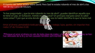El Espíritu del Señor estaba sobre David. Pero Saúl le estaba robando el mes de abril a los
400 de esa cueva de Adulam.
Te has preguntado: ¿ que te esta robando tu mes de abril? ¿puedes identificar aquello que
te tiene sin paz, en turbación, metido en una cueva? Un principio real para sanar es saber
como estas? Y por que se esta donde se esta. Por eso te hablo identifica lo que te tiene mal.
Amar al dinero, pensándolo todo por plata, bienes, trabajo, lujos, gustos, sin importar mas
nada ( 1ª de Timoteo 6:10)
10 Porque el amor al dinero es raíz de toda clase de males; y hay quienes, por codicia, se han
han desviado de la fe y se han causado terribles sufrimientos.
 