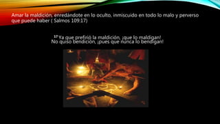 Amar la maldición, enredándote en lo oculto, inmiscuido en todo lo malo y perverso
que puede haber ( Salmos 109:17)
17 Ya que prefirió la maldición, ¡que lo maldigan!
No quiso bendición, ¡pues que nunca lo bendigan!
 